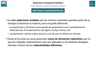 Tema	
  8.	
  Métodos	
  de	
  prospección	
  geo5sica	
  generales	
  
Geotecnia	
  y	
  Prospección	
  Geo5sica	
  
MÉTODOS	
  RADIOMÉTRICOS	
  
• Las	
  tres	
  radiaciones	
  emiBdas	
  por	
  los	
  núcleos	
  radiac/vos	
  pierden	
  parte	
  de	
  su	
  
energía	
  al	
  atravesar	
  la	
  materia,	
  pero	
  en	
  grado	
  diferente:	
  
–	
  Las	
  par:culas	
  a	
  y	
  b	
  /enen	
  escaso	
  grado	
  de	
  penetración	
  y	
  son	
  completamente	
  
detenidas	
  por	
  el	
  recubrimiento	
  más	
  ligero,	
  arcillas,	
  humus,	
  etc.	
  
–	
  Las	
  par:culas	
  g	
  /enen	
  mayor	
  alcance	
  y	
  son	
  las	
  que	
  se	
  u/lizan	
  en	
  minería.	
  
• Como	
  se	
  ha	
  visto	
  las	
  rocas	
  presentan	
  trazas	
  de	
  elementos	
  radiacBvos,	
  por	
  lo	
  
que	
  los	
  métodos	
  radiométricos	
  solo	
  son	
  aplicables	
  si	
  las	
  dis/ntas	
  litologías,	
  
estratos	
  o	
  facies	
  /enen	
  radiacBvidades	
  diferentes.	
  
 