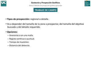 Tema	
  8.	
  Métodos	
  de	
  prospección	
  geo5sica	
  generales	
  
Geotecnia	
  y	
  Prospección	
  Geo5sica	
  
TRABAJO	
  DE	
  CAMPO	
  
• Tipos	
  de	
  prospección:	
  regional	
  o	
  detalle.	
  
• Va	
  a	
  depender	
  del	
  tamaño	
  de	
  la	
  zona	
  a	
  prospectar,	
  del	
  tamaño	
  del	
  obje=vo	
  
buscado	
  y	
  del	
  detalle	
  requerido.	
  
• Opciones:	
  
–	
  I=nerarios	
  o	
  en	
  una	
  malla.	
  
–	
  Registo	
  con=nuo	
  o	
  puntual.	
  
–	
  Tiempo	
  de	
  muestreo.	
  
–	
  Distancia	
  del	
  detercto.	
  
 