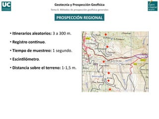 Tema	
  8.	
  Métodos	
  de	
  prospección	
  geo5sica	
  generales	
  
Geotecnia	
  y	
  Prospección	
  Geo5sica	
  
PROSPECCIÓN	
  REGIONAL	
  
• IInerarios	
  aleatorios:	
  3	
  a	
  300	
  m.	
  
• Registro	
  con~nuo.	
  
• Tiempo	
  de	
  muestreo:	
  1	
  segundo.	
  
• EscinIlómetro.	
  
• Distancia	
  sobre	
  el	
  terreno:	
  1-­‐1,5	
  m.	
  
 