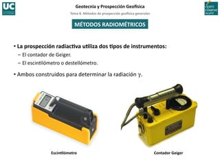 Tema	
  8.	
  Métodos	
  de	
  prospección	
  geo5sica	
  generales	
  
Geotecnia	
  y	
  Prospección	
  Geo5sica	
  
Escin;lómetro	
   Contador	
  Geiger	
  
MÉTODOS	
  RADIOMÉTRICOS	
  
• La	
  prospección	
  radiac;va	
  u;liza	
  dos	
  ;pos	
  de	
  instrumentos:	
  
–	
  El	
  contador	
  de	
  Geiger.	
  
–	
  El	
  escin2lómetro	
  o	
  destellómetro.	
  
• Ambos	
  construidos	
  para	
  determinar	
  la	
  radiación	
  g.	
  
 
