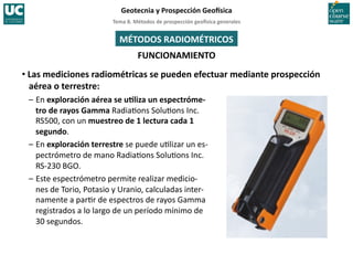 Tema	
  8.	
  Métodos	
  de	
  prospección	
  geo5sica	
  generales	
  
Geotecnia	
  y	
  Prospección	
  Geo5sica	
  
FUNCIONAMIENTO	
  
MÉTODOS	
  RADIOMÉTRICOS	
  
• Las	
  mediciones	
  radiométricas	
  se	
  pueden	
  efectuar	
  mediante	
  prospección	
  
aérea	
  o	
  terrestre:	
  
–	
  En	
  exploración	
  aérea	
  se	
  uIliza	
  un	
  espectróme-­‐
tro	
  de	
  rayos	
  Gamma	
  Radia=ons	
  Solu=ons	
  Inc.	
  
RS500,	
  con	
  un	
  muestreo	
  de	
  1	
  lectura	
  cada	
  1	
  
segundo.	
  
–	
  En	
  exploración	
  terrestre	
  se	
  puede	
  u=lizar	
  un	
  es-­‐
pectrómetro	
  de	
  mano	
  Radia=ons	
  Solu=ons	
  Inc.	
  
RS-­‐230	
  BGO.	
  
–	
  Este	
  espectrómetro	
  permite	
  realizar	
  medicio-­‐
nes	
  de	
  Torio,	
  Potasio	
  y	
  Uranio,	
  calculadas	
  inter-­‐
namente	
  a	
  par=r	
  de	
  espectros	
  de	
  rayos	
  Gamma	
  
registrados	
  a	
  lo	
  largo	
  de	
  un	
  período	
  mínimo	
  de	
  
30	
  segundos.	
  
 