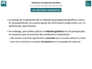 Tema	
  8.	
  Métodos	
  de	
  prospección	
  geo5sica	
  generales	
  
Geotecnia	
  y	
  Prospección	
  Geo5sica	
  
LOS	
  MÉTODOS	
  GEOFÍSICOS	
  
• La	
  ventaja	
  de	
  la	
  aplicación	
  de	
  un	
  método	
  de	
  prospección	
  geoIsica,	
  consis-­‐
te,	
  principalmente,	
  en	
  su	
  gran	
  aporte	
  de	
  información	
  a	
  bajo	
  coste	
  y	
  en,	
  re-­‐
la=vamente,	
  poco	
  =empo.	
  
• Sin	
  embargo,	
  para	
  poder	
  aplicar	
  un	
  método	
  geo5sico	
  en	
  una	
  prospección,	
  
es	
  necesario	
  que	
  se	
  presente	
  dos	
  condiciones	
  importantes:	
  
–	
  Que	
  existan	
  contrastes	
  signiﬁca=vos,	
  anomalías	
  que	
  se	
  pueden	
  detectar	
  y	
  medir.	
  
–	
  Que	
  estos	
  contrastes	
  se	
  puedan	
  correlacionar	
  con	
  la	
  geología	
  del	
  subsuelo.	
  
 