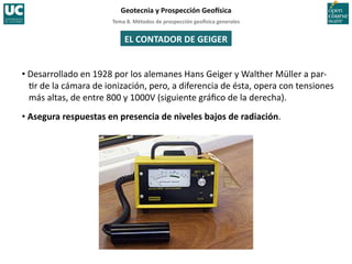 Tema	
  8.	
  Métodos	
  de	
  prospección	
  geo5sica	
  generales	
  
Geotecnia	
  y	
  Prospección	
  Geo5sica	
  
EL	
  CONTADOR	
  DE	
  GEIGER	
  
• Desarrollado	
  en	
  1928	
  por	
  los	
  alemanes	
  Hans	
  Geiger	
  y	
  Walther	
  Müller	
  a	
  par-­‐
=r	
  de	
  la	
  cámara	
  de	
  ionización,	
  pero,	
  a	
  diferencia	
  de	
  ésta,	
  opera	
  con	
  tensiones	
  
más	
  altas,	
  de	
  entre	
  800	
  y	
  1000V	
  (siguiente	
  gráﬁco	
  de	
  la	
  derecha).	
  
• Asegura	
  respuestas	
  en	
  presencia	
  de	
  niveles	
  bajos	
  de	
  radiación.	
  
 