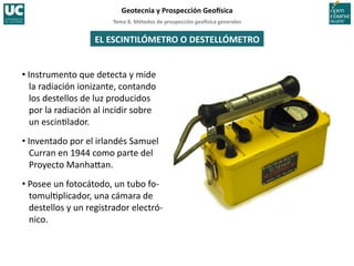 Tema	
  8.	
  Métodos	
  de	
  prospección	
  geo5sica	
  generales	
  
Geotecnia	
  y	
  Prospección	
  Geo5sica	
  
EL	
  ESCINTILÓMETRO	
  O	
  DESTELLÓMETRO	
  
• Instrumento	
  que	
  detecta	
  y	
  mide	
  
la	
  radiación	
  ionizante,	
  contando	
  
los	
  destellos	
  de	
  luz	
  producidos	
  
por	
  la	
  radiación	
  al	
  incidir	
  sobre	
  
un	
  escin=lador.	
  
• Inventado	
  por	
  el	
  irlandés	
  Samuel	
  
Curran	
  en	
  1944	
  como	
  parte	
  del	
  
Proyecto	
  Manha‚an.	
  
• Posee	
  un	
  fotocátodo,	
  un	
  tubo	
  fo-­‐
tomul=plicador,	
  una	
  cámara	
  de	
  
destellos	
  y	
  un	
  registrador	
  electró-­‐
nico.	
  
 