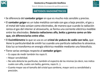 Tema	
  8.	
  Métodos	
  de	
  prospección	
  geo5sica	
  generales	
  
Geotecnia	
  y	
  Prospección	
  Geo5sica	
  
MÉTODOS	
  RADIOMÉTRICOS	
  
• Se	
  diferencia	
  del	
  contador	
  geiger	
  en	
  que	
  es	
  mucho	
  más	
  sensible	
  y	
  preciso.	
  
• El	
  contador	
  geiger	
  es	
  un	
  tubo	
  metálico	
  cerrado	
  con	
  gas	
  a	
  baja	
  presión,	
  el	
  gas	
  y	
  
el	
  metal	
  del	
  tubo	
  actúan	
  como	
  electrodos,	
  de	
  manera	
  que	
  cuando	
  la	
  radiación	
  
ioniza	
  el	
  gas	
  del	
  interior	
  al	
  atravesarlo,	
  se	
  forma	
  una	
  corriente	
  eléctrica	
  medible	
  
entre	
  los	
  electrodos.	
  Detecta	
  radiaciones	
  alfa,	
  be•a	
  y	
  gamma	
  como	
  un	
  blo-­‐
que,	
  sin	
  diferenciarlas	
  entre	
  ellas.	
  
• El	
  EscinIlómetro	
  lo	
  que	
  se	
  usa	
  es	
  un	
  cristal	
  de	
  yoduro	
  de	
  sodio	
  con	
  talio,	
  que	
  
=ene	
  la	
  par=cularidad	
  de	
  emi=r	
  luz	
  cuando	
  una	
  par^cula	
  radiac=va	
  lo	
  atraviesa.	
  
Esta	
  luz	
  se	
  transforma	
  en	
  energía	
  eléctrica	
  medible	
  mediante	
  una	
  fotocélula.	
  
• Tiene	
  varias	
  ventajas	
  respecto	
  al	
  contador	
  geiger:	
  
–	
  Es	
  capaz	
  de	
  medir	
  también	
  los	
  rayos	
  X.	
  
–	
  Mayor	
  sensibilidad.	
  
–	
  No	
  solo	
  detecta	
  las	
  par^culas,	
  también	
  el	
  espectro	
  de	
  las	
  mismas	
  (es	
  decir,	
  nos	
  indica	
  
cuales	
  son	
  alfa,	
  cuales	
  son	
  be‚a,	
  gamma,	
  rayos	
  X...).	
  	
  
–	
  Cuanto	
  mayor	
  sea	
  el	
  tamaño	
  del	
  cristal	
  que	
  con=ene,	
  mayor	
  será	
  su	
  sensibilidad	
  y	
  
precisión.	
  
 