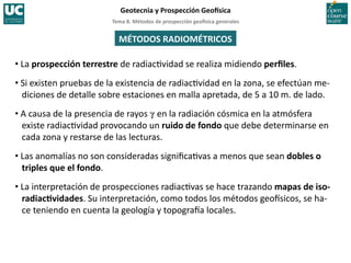 Tema	
  8.	
  Métodos	
  de	
  prospección	
  geo5sica	
  generales	
  
Geotecnia	
  y	
  Prospección	
  Geo5sica	
  
MÉTODOS	
  RADIOMÉTRICOS	
  
• La	
  prospección	
  terrestre	
  de	
  radiac)vidad	
  se	
  realiza	
  midiendo	
  perﬁles.	
  
• Si	
  existen	
  pruebas	
  de	
  la	
  existencia	
  de	
  radiac)vidad	
  en	
  la	
  zona,	
  se	
  efectúan	
  me-­‐
diciones	
  de	
  detalle	
  sobre	
  estaciones	
  en	
  malla	
  apretada,	
  de	
  5	
  a	
  10	
  m.	
  de	
  lado.	
  
• A	
  causa	
  de	
  la	
  presencia	
  de	
  rayos	
  g	
  en	
  la	
  radiación	
  cósmica	
  en	
  la	
  atmósfera	
  
existe	
  radiac)vidad	
  provocando	
  un	
  ruido	
  de	
  fondo	
  que	
  debe	
  determinarse	
  en	
  
cada	
  zona	
  y	
  restarse	
  de	
  las	
  lecturas.	
  
• Las	
  anomalías	
  no	
  son	
  consideradas	
  signiﬁca)vas	
  a	
  menos	
  que	
  sean	
  dobles	
  o	
  
triples	
  que	
  el	
  fondo.	
  
• La	
  interpretación	
  de	
  prospecciones	
  radiac)vas	
  se	
  hace	
  trazando	
  mapas	
  de	
  iso-­‐
radiacHvidades.	
  Su	
  interpretación,	
  como	
  todos	
  los	
  métodos	
  geoHsicos,	
  se	
  ha-­‐
ce	
  teniendo	
  en	
  cuenta	
  la	
  geología	
  y	
  topograHa	
  locales.	
  
 