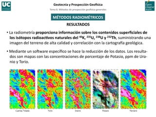 Tema	
  8.	
  Métodos	
  de	
  prospección	
  geo5sica	
  generales	
  
Geotecnia	
  y	
  Prospección	
  Geo5sica	
  
RESULTADOS	
  
MÉTODOS	
  RADIOMÉTRICOS	
  
• La	
  radiometría	
  proporciona	
  información	
  sobre	
  los	
  contenidos	
  superﬁciales	
  de	
  
los	
  isótopos	
  radioacIvos	
  naturales	
  del	
  40K,	
  235U,	
  238U	
  y	
  232Th,	
  suministrando	
  una	
  
imagen	
  del	
  terreno	
  de	
  alta	
  calidad	
  y	
  correlación	
  con	
  la	
  cartograIa	
  geológica.	
  
• Mediante	
  un	
  so„ware	
  especíﬁco	
  se	
  hace	
  la	
  reducción	
  de	
  los	
  datos.	
  Los	
  resulta-­‐
dos	
  son	
  mapas	
  con	
  las	
  concentraciones	
  de	
  porcentaje	
  de	
  Potasio,	
  ppm	
  de	
  Ura-­‐
nio	
  y	
  Torio.	
  
 