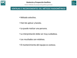Tema	
  8.	
  Métodos	
  de	
  prospección	
  geo5sica	
  generales	
  
Geotecnia	
  y	
  Prospección	
  Geo5sica	
  
VENTAJAS	
  E	
  INCONVENIENTES	
  DEL	
  MÉTODO	
  RADIOMÉTRICO	
  
• Método	
  selec=vo.	
  
• Fácil	
  de	
  aplicar	
  y	
  barato.	
  
• Lo	
  puede	
  realizar	
  una	
  persona.	
  
• La	
  interpretación	
  debe	
  ser	
  muy	
  cuidadosa.	
  
• Los	
  resultados	
  son	
  rela=vos.	
  
• El	
  mantenimiento	
  del	
  equipo	
  es	
  costoso.	
  
 