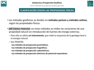 Tema	
  8.	
  Métodos	
  de	
  prospección	
  geo5sica	
  generales	
  
Geotecnia	
  y	
  Prospección	
  Geo5sica	
  
CLASIFICACIÓN	
  SEGÚN	
  LAS	
  PROPIEDADES	
  FÍSICAS	
  
• Los	
  métodos	
  geoIsicos	
  se	
  dividen	
  en	
  métodos	
  pasivos	
  y	
  métodos	
  acIvos,	
  
según	
  las	
  propiedades	
  Isicas.	
  
• MÉTODOS	
  PASIVOS:	
  en	
  estos	
  métodos	
  se	
  miden	
  las	
  variaciones	
  de	
  una	
  
propiedad	
  natural	
  sin	
  introducción	
  de	
  fuentes	
  de	
  energía	
  externas.	
  	
  
–	
  Para	
  ello	
  se	
  u=liza	
  un	
  instrumento,	
  que	
  mide	
  la	
  respuesta	
  de	
  la	
  geología	
  local	
  a	
  
la	
  energía	
  natural.	
  
–	
  Son	
  PASIVOS:	
  
·∙	
  Los	
  métodos	
  de	
  prospección	
  graviméIcos.	
  
·∙	
  Los	
  métodos	
  de	
  prospección	
  magnéIcos.	
  
·∙	
  Los	
  métodos	
  de	
  prospección	
  radiométricos.	
  
·∙	
  Los	
  métodos	
  de	
  prospección	
  eléctricos	
  de	
  potencial	
  espontáneo.	
  
 