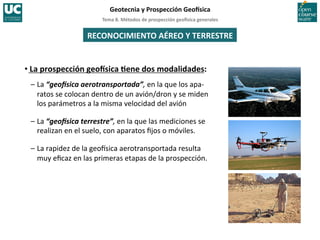 Tema	
  8.	
  Métodos	
  de	
  prospección	
  geo5sica	
  generales	
  
Geotecnia	
  y	
  Prospección	
  Geo5sica	
  
RECONOCIMIENTO	
  AÉREO	
  Y	
  TERRESTRE	
  
• La	
  prospección	
  geo5sica	
  Iene	
  dos	
  modalidades:	
  
–	
  La	
  “geo%sica	
  aerotransportada”,	
  en	
  la	
  que	
  los	
  apa-­‐
ratos	
  se	
  colocan	
  dentro	
  de	
  un	
  avión/dron	
  y	
  se	
  miden	
  
los	
  parámetros	
  a	
  la	
  misma	
  velocidad	
  del	
  avión	
  
–	
  La	
  “geo%sica	
  terrestre”,	
  en	
  la	
  que	
  las	
  mediciones	
  se	
  
realizan	
  en	
  el	
  suelo,	
  con	
  aparatos	
  ﬁjos	
  o	
  móviles.	
  
–	
  La	
  rapidez	
  de	
  la	
  geoIsica	
  aerotransportada	
  resulta	
  
muy	
  eﬁcaz	
  en	
  las	
  primeras	
  etapas	
  de	
  la	
  prospección.	
  
 