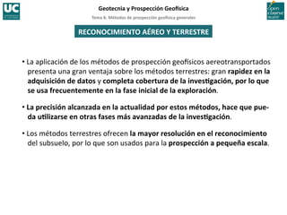 Tema	
  8.	
  Métodos	
  de	
  prospección	
  geo5sica	
  generales	
  
Geotecnia	
  y	
  Prospección	
  Geo5sica	
  
RECONOCIMIENTO	
  AÉREO	
  Y	
  TERRESTRE	
  
• La	
  aplicación	
  de	
  los	
  métodos	
  de	
  prospección	
  geoIsicos	
  aereotransportados	
  
presenta	
  una	
  gran	
  ventaja	
  sobre	
  los	
  métodos	
  terrestres:	
  gran	
  rapidez	
  en	
  la	
  
adquisición	
  de	
  datos	
  y	
  completa	
  cobertura	
  de	
  la	
  invesIgación,	
  por	
  lo	
  que	
  
se	
  usa	
  frecuentemente	
  en	
  la	
  fase	
  inicial	
  de	
  la	
  exploración.	
  
• La	
  precisión	
  alcanzada	
  en	
  la	
  actualidad	
  por	
  estos	
  métodos,	
  hace	
  que	
  pue-­‐
da	
  uIlizarse	
  en	
  otras	
  fases	
  más	
  avanzadas	
  de	
  la	
  invesIgación.	
  
• Los	
  métodos	
  terrestres	
  ofrecen	
  la	
  mayor	
  resolución	
  en	
  el	
  reconocimiento	
  
del	
  subsuelo,	
  por	
  lo	
  que	
  son	
  usados	
  para	
  la	
  prospección	
  a	
  pequeña	
  escala.	
  
 