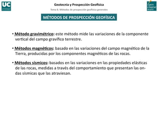 Tema	
  8.	
  Métodos	
  de	
  prospección	
  geo5sica	
  generales	
  
Geotecnia	
  y	
  Prospección	
  Geo5sica	
  
MÉTODOS	
  DE	
  PROSPECCIÓN	
  GEOFÍSICA	
  
• Método	
  gravimétrico:	
  este	
  método	
  mide	
  las	
  variaciones	
  de	
  la	
  componente	
  
ver=cal	
  del	
  campo	
  gravíﬁco	
  terrestre.	
  
• Métodos	
  magnéIcos:	
  basado	
  en	
  las	
  variaciones	
  del	
  campo	
  magné=co	
  de	
  la	
  
Tierra,	
  producidas	
  por	
  los	
  componentes	
  magné=cos	
  de	
  las	
  rocas.	
  
• Métodos	
  sísmicos:	
  basados	
  en	
  las	
  variaciones	
  en	
  las	
  propiedades	
  elás=cas	
  
de	
  las	
  rocas,	
  medidas	
  a	
  través	
  del	
  comportamiento	
  que	
  presentan	
  las	
  on-­‐
das	
  sísmicas	
  que	
  las	
  atraviesan.	
  
 