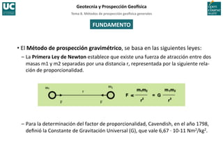 Tema	
  8.	
  Métodos	
  de	
  prospección	
  geo5sica	
  generales	
  
Geotecnia	
  y	
  Prospección	
  Geo5sica	
  
FUNDAMENTO	
  
• El	
  Método	
  de	
  prospección	
  gravimétrico,	
  se	
  basa	
  en	
  las	
  siguientes	
  leyes:	
  
–	
  La	
  Primera	
  Ley	
  de	
  Newton	
  establece	
  que	
  existe	
  una	
  fuerza	
  de	
  atracción	
  entre	
  dos
	
  
masas	
  m1	
  y	
  m2	
  separadas	
  por	
  una	
  distancia	
  r,	
  representada	
  por	
  la	
  siguiente	
  rela-­‐
ción	
  de	
  proporcionalidad.	
  
–	
  Para	
  la	
  determinación	
  del	
  factor	
  de	
  proporcionalidad,	
  Cavendish,	
  en	
  el	
  año	
  1798,	
  
deﬁnió	
  la	
  Constante	
  de	
  Gravitación	
  Universal	
  (G),	
  que	
  vale	
  6,67	
  ·∙	
  10-­‐11	
  Nm2/kg2.	
  
 