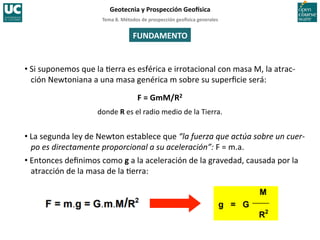 Tema	
  8.	
  Métodos	
  de	
  prospección	
  geo5sica	
  generales	
  
Geotecnia	
  y	
  Prospección	
  Geo5sica	
  
FUNDAMENTO	
  
• Si	
  suponemos	
  que	
  la	
  =erra	
  es	
  esférica	
  e	
  irrotacional	
  con	
  masa	
  M,	
  la	
  atrac-­‐
ción	
  Newtoniana	
  a	
  una	
  masa	
  genérica	
  m	
  sobre	
  su	
  superﬁcie	
  será:	
  
F	
  =	
  GmM/R2	
  
donde	
  R	
  es	
  el	
  radio	
  medio	
  de	
  la	
  Tierra.	
  
• La	
  segunda	
  ley	
  de	
  Newton	
  establece	
  que	
  “la	
  fuerza	
  que	
  actúa	
  sobre	
  un	
  cuer-­‐
po	
  es	
  directamente	
  proporcional	
  a	
  su	
  aceleración”:	
  F	
  =	
  m.a.	
  	
  
• Entonces	
  deﬁnimos	
  como	
  g	
  a	
  la	
  aceleración	
  de	
  la	
  gravedad,	
  causada	
  por	
  la	
  
atracción	
  de	
  la	
  masa	
  de	
  la	
  =erra:	
  
 