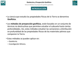 Tema	
  8.	
  Métodos	
  de	
  prospección	
  geo5sica	
  generales	
  
Geotecnia	
  y	
  Prospección	
  Geo5sica	
  
• La	
  ciencia	
  que	
  estudia	
  las	
  propiedades	
  Isicas	
  de	
  la	
  Tierra	
  se	
  denomina	
  
Geo5sica.	
  
• Los	
  métodos	
  de	
  prospección	
  geo5sica,	
  están	
  basados	
  en	
  un	
  conjunto	
  de	
  
técnicas	
  no	
  destruc=vas	
  que	
  permiten	
  estudiar	
  el	
  subsuelo	
  hasta	
  ciertas	
  
profundidades.	
  Así,	
  estos	
  métodos	
  estudian	
  las	
  variaciones	
  y	
  distribución	
  
en	
  profundidad	
  de	
  las	
  propiedades	
  Isicas	
  de	
  los	
  materiales	
  pétreos	
  que	
  
componen	
  la	
  Tierra.	
  
• Estos	
  métodos	
  se	
  pueden	
  aplicar	
  en:	
  	
  
–	
  Geotécnia.	
  
–	
  Inves=gación	
  Minera.	
  
INTRODUCCIÓN	
  
 