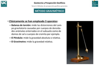 Tema	
  8.	
  Métodos	
  de	
  prospección	
  geo5sica	
  generales	
  
Geotecnia	
  y	
  Prospección	
  Geo5sica	
  
MÉTODO	
  GRAVIMÉTRICO	
  
• Clásicamente	
  se	
  han	
  empleado	
  3	
  aparatos:	
  
–	
  Balanza	
  de	
  torsión:	
  mide	
  las	
  distorsiones	
  del	
  cam-­‐
po	
  gravitatorio	
  causadas	
  por	
  cuerpos	
  de	
  densida-­‐
des	
  anómalas	
  enterrados	
  en	
  el	
  subsuelo	
  como	
  de	
  
domos	
  de	
  sal	
  o	
  cuerpos	
  de	
  cromita	
  por	
  ejemplo.	
  
–	
  El	
  Péndulo:	
  mide	
  la	
  gravedad	
  absoluta	
  o	
  rela=va.	
  
–	
  El	
  Gravímetro:	
  mide	
  la	
  gravedad	
  rela=va.	
  
 