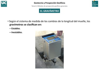 Tema	
  8.	
  Métodos	
  de	
  prospección	
  geo5sica	
  generales	
  
Geotecnia	
  y	
  Prospección	
  Geo5sica	
  
EL	
  GRAVÍMETRO	
  
• Según	
  el	
  sistema	
  de	
  medida	
  de	
  los	
  cambios	
  de	
  la	
  longitud	
  del	
  muelle,	
  los	
  
gravímetros	
  se	
  clasiﬁcan	
  en:	
  
–	
  Estables.	
  
–	
  Inestables.	
  
 