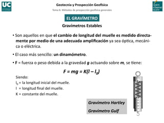 Tema	
  8.	
  Métodos	
  de	
  prospección	
  geo5sica	
  generales	
  
Geotecnia	
  y	
  Prospección	
  Geo5sica	
  
Gravímetro	
  Hartley	
  
Gravímetro	
  Gulf	
  
EL	
  GRAVÍMETRO	
  
Gravímetros	
  Estables	
  
• Son	
  aquellos	
  en	
  que	
  el	
  cambio	
  de	
  longitud	
  del	
  muelle	
  es	
  medido	
  directa-­‐
mente	
  por	
  medio	
  de	
  una	
  adecuada	
  ampliﬁcación	
  ya	
  sea	
  óp=ca,	
  mecáni-­‐
ca	
  o	
  eléctrica.	
  
• El	
  caso	
  más	
  sencillo:	
  un	
  dinamómetro.	
  
• F	
  =	
  fuerza	
  o	
  peso	
  debida	
  a	
  la	
  gravedad	
  g	
  actuando	
  sobre	
  m,	
  se	
  =ene:	
  
F	
  =	
  mg	
  =	
  K(l	
  –	
  l0)	
  
	
  
Siendo:	
  
l0	
  =	
  la	
  longitud	
  inicial	
  del	
  muelle.	
  
l 	
  =	
  longitud	
  ﬁnal	
  del	
  muelle.	
  
K	
  =	
  constante	
  del	
  muelle.	
  
 