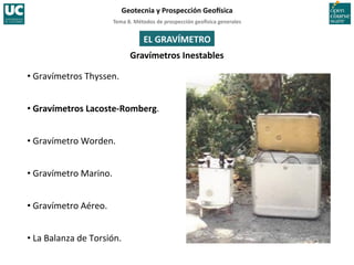 Tema	
  8.	
  Métodos	
  de	
  prospección	
  geo5sica	
  generales	
  
Geotecnia	
  y	
  Prospección	
  Geo5sica	
  
EL	
  GRAVÍMETRO	
  
Gravímetros	
  Inestables	
  
• Gravímetros	
  Thyssen.	
  
• Gravímetros	
  Lacoste-­‐Romberg.	
  
• Gravímetro	
  Worden.	
  
• Gravímetro	
  Marino.	
  
• Gravímetro	
  Aéreo.	
  
• La	
  Balanza	
  de	
  Torsión.	
  
 