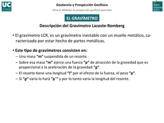 Tema	
  8.	
  Métodos	
  de	
  prospección	
  geo5sica	
  generales	
  
Geotecnia	
  y	
  Prospección	
  Geo5sica	
  
EL	
  GRAVÍMETRO	
  
Descripción	
  del	
  Gravímetro	
  Lacoste-­‐Romberg	
  
• El	
  gravímetro	
  LCR,	
  es	
  un	
  gravímetro	
  inestable	
  con	
  un	
  muelle	
  metálico,	
  ca-­‐
racterizado	
  por	
  estar	
  hecho	
  de	
  partes	
  metálicas.	
  
• Este	
  Ipo	
  de	
  gravímetros	
  consisten	
  en:	
  
–	
  Una	
  masa	
  “m“	
  suspendida	
  de	
  un	
  resorte.	
  
–	
  Sobre	
  esa	
  masa	
  “m“	
  ejerce	
  una	
  fuerza	
  “p“	
  de	
  atracción	
  de	
  la	
  gravedad	
  que	
  es	
  
proporcional	
  a	
  la	
  aceleración	
  de	
  la	
  gravedad	
  “g“.	
  
–	
  El	
  resorte	
  =ene	
  una	
  longitud	
  “l“	
  por	
  el	
  efecto	
  de	
  la	
  fuerza,	
  el	
  peso	
  “p“.	
  
–	
  Si	
  “g“	
  varía	
  lo	
  hará	
  “p'	
  “	
  y	
  por	
  lo	
  tanto	
  varía	
  la	
  longitud	
  del	
  resorte.	
  
 