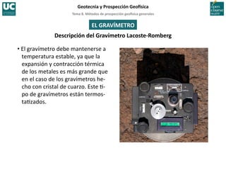 Tema	
  8.	
  Métodos	
  de	
  prospección	
  geo5sica	
  generales	
  
Geotecnia	
  y	
  Prospección	
  Geo5sica	
  
EL	
  GRAVÍMETRO	
  
Descripción	
  del	
  Gravímetro	
  Lacoste-­‐Romberg	
  
• El	
  gravímetro	
  debe	
  mantenerse	
  a	
  
temperatura	
  estable,	
  ya	
  que	
  la	
  
expansión	
  y	
  contracción	
  térmica	
  
de	
  los	
  metales	
  es	
  más	
  grande	
  que	
  
en	
  el	
  caso	
  de	
  los	
  gravímetros	
  he-­‐
cho	
  con	
  cristal	
  de	
  cuarzo.	
  Este	
  =-­‐
po	
  de	
  gravímetros	
  están	
  termos-­‐
ta=zados.	
  
 