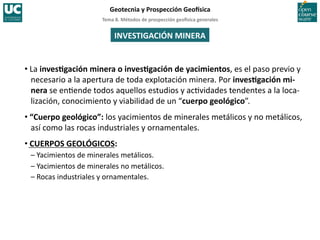 Tema	
  8.	
  Métodos	
  de	
  prospección	
  geo5sica	
  generales	
  
Geotecnia	
  y	
  Prospección	
  Geo5sica	
  
• La	
  invesIgación	
  minera	
  o	
  invesIgación	
  de	
  yacimientos,	
  es	
  el	
  paso	
  previo	
  y	
  
necesario	
  a	
  la	
  apertura	
  de	
  toda	
  explotación	
  minera.	
  Por	
  invesIgación	
  mi-­‐
nera	
  se	
  en=ende	
  todos	
  aquellos	
  estudios	
  y	
  ac=vidades	
  tendentes	
  a	
  la	
  loca-­‐
lización,	
  conocimiento	
  y	
  viabilidad	
  de	
  un	
  “cuerpo	
  geológico”.	
  
• “Cuerpo	
  geológico”:	
  los	
  yacimientos	
  de	
  minerales	
  metálicos	
  y	
  no	
  metálicos,	
  
así	
  como	
  las	
  rocas	
  industriales	
  y	
  ornamentales.	
  
• CUERPOS	
  GEOLÓGICOS:	
  
–	
  Yacimientos	
  de	
  minerales	
  metálicos.	
  
–	
  Yacimientos	
  de	
  minerales	
  no	
  metálicos.	
  
–	
  Rocas	
  industriales	
  y	
  ornamentales.	
  
INVESTIGACIÓN	
  MINERA	
  
 