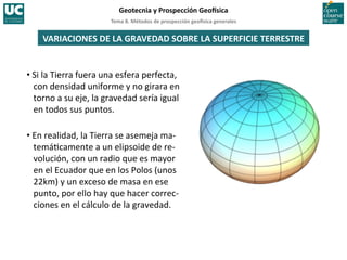 Tema	
  8.	
  Métodos	
  de	
  prospección	
  geo5sica	
  generales	
  
Geotecnia	
  y	
  Prospección	
  Geo5sica	
  
VARIACIONES	
  DE	
  LA	
  GRAVEDAD	
  SOBRE	
  LA	
  SUPERFICIE	
  TERRESTRE	
  
• Si	
  la	
  Tierra	
  fuera	
  una	
  esfera	
  perfecta,	
  
con	
  densidad	
  uniforme	
  y	
  no	
  girara	
  en	
  
torno	
  a	
  su	
  eje,	
  la	
  gravedad	
  sería	
  igual	
  
en	
  todos	
  sus	
  puntos.	
  
• En	
  realidad,	
  la	
  Tierra	
  se	
  asemeja	
  ma-­‐
temá=camente	
  a	
  un	
  elipsoide	
  de	
  re-­‐
volución,	
  con	
  un	
  radio	
  que	
  es	
  mayor	
  
en	
  el	
  Ecuador	
  que	
  en	
  los	
  Polos	
  (unos	
  
22km)	
  y	
  un	
  exceso	
  de	
  masa	
  en	
  ese	
  
punto,	
  por	
  ello	
  hay	
  que	
  hacer	
  correc-­‐
ciones	
  en	
  el	
  cálculo	
  de	
  la	
  gravedad.	
  
 