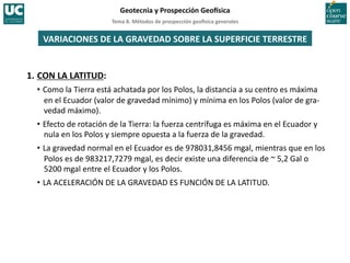 Tema	
  8.	
  Métodos	
  de	
  prospección	
  geo5sica	
  generales	
  
Geotecnia	
  y	
  Prospección	
  Geo5sica	
  
VARIACIONES	
  DE	
  LA	
  GRAVEDAD	
  SOBRE	
  LA	
  SUPERFICIE	
  TERRESTRE	
  
1.	
  CON	
  LA	
  LATITUD:	
  
• Como	
  la	
  Tierra	
  está	
  achatada	
  por	
  los	
  Polos,	
  la	
  distancia	
  a	
  su	
  centro	
  es	
  máxima	
  
en	
  el	
  Ecuador	
  (valor	
  de	
  gravedad	
  mínimo)	
  y	
  mínima	
  en	
  los	
  Polos	
  (valor	
  de	
  gra-­‐
vedad	
  máximo).	
  
• Efecto	
  de	
  rotación	
  de	
  la	
  Tierra:	
  la	
  fuerza	
  centrífuga	
  es	
  máxima	
  en	
  el	
  Ecuador	
  y	
  
nula	
  en	
  los	
  Polos	
  y	
  siempre	
  opuesta	
  a	
  la	
  fuerza	
  de	
  la	
  gravedad.	
  
• La	
  gravedad	
  normal	
  en	
  el	
  Ecuador	
  es	
  de	
  978031,8456	
  mgal,	
  mientras	
  que	
  en	
  los	
  
Polos	
  es	
  de	
  983217,7279	
  mgal,	
  es	
  decir	
  existe	
  una	
  diferencia	
  de	
  ~	
  5,2	
  Gal	
  o	
  
5200	
  mgal	
  entre	
  el	
  Ecuador	
  y	
  los	
  Polos.	
  
• LA	
  ACELERACIÓN	
  DE	
  LA	
  GRAVEDAD	
  ES	
  FUNCIÓN	
  DE	
  LA	
  LATITUD.	
  
 