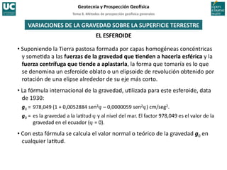 Tema	
  8.	
  Métodos	
  de	
  prospección	
  geo5sica	
  generales	
  
Geotecnia	
  y	
  Prospección	
  Geo5sica	
  
EL	
  ESFEROIDE	
  
VARIACIONES	
  DE	
  LA	
  GRAVEDAD	
  SOBRE	
  LA	
  SUPERFICIE	
  TERRESTRE	
  
• Suponiendo	
  la	
  Tierra	
  pastosa	
  formada	
  por	
  capas	
  homogéneas	
  concéntricas	
  
y	
  some=da	
  a	
  las	
  fuerzas	
  de	
  la	
  gravedad	
  que	
  Ienden	
  a	
  hacerla	
  esférica	
  y	
  la	
  
fuerza	
  centrífuga	
  que	
  Iende	
  a	
  aplastarla,	
  la	
  forma	
  que	
  tomaría	
  es	
  lo	
  que	
  
se	
  denomina	
  un	
  esferoide	
  oblato	
  o	
  un	
  elipsoide	
  de	
  revolución	
  obtenido	
  por	
  
rotación	
  de	
  una	
  elipse	
  alrededor	
  de	
  su	
  eje	
  más	
  corto.	
  
• La	
  fórmula	
  internacional	
  de	
  la	
  gravedad,	
  u=lizada	
  para	
  este	
  esferoide,	
  data	
  
de	
  1930:	
  
g0	
  =	
  978,049	
  (1	
  +	
  0,0052884	
  sen2ϕ	
  –	
  0,0000059	
  sen2ϕ)	
  cm/seg2.	
  
g0	
  =	
  es	
  la	
  gravedad	
  a	
  la	
  la=tud	
  ϕ	
  y	
  al	
  nivel	
  del	
  mar.	
  El	
  factor	
  978,049	
  es	
  el	
  valor	
  de	
  la	
  
gravedad	
  en	
  el	
  ecuador	
  (ϕ	
  =	
  0).	
  
• Con	
  esta	
  fórmula	
  se	
  calcula	
  el	
  valor	
  normal	
  o	
  teórico	
  de	
  la	
  gravedad	
  g0	
  en	
  
cualquier	
  la=tud.	
  
 