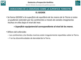 Tema	
  8.	
  Métodos	
  de	
  prospección	
  geo5sica	
  generales	
  
Geotecnia	
  y	
  Prospección	
  Geo5sica	
  
EL	
  GEOIDE	
  
VARIACIONES	
  DE	
  LA	
  GRAVEDAD	
  SOBRE	
  LA	
  SUPERFICIE	
  TERRESTRE	
  
• Se	
  llama	
  GEOIDE	
  a	
  la	
  superﬁcie	
  de	
  equilibrio	
  de	
  los	
  mares	
  de	
  la	
  Tierra	
  si	
  estos	
  
se	
  pudieran	
  extender	
  por	
  los	
  con?nentes	
  a	
  través	
  de	
  canales	
  imaginarios	
  
hechos	
  en	
  ellos	
  bajo	
  el	
  nivel	
  del	
  mar.	
  
=	
  Superﬁcie	
  equipotencial	
  correspondiente	
  al	
  nivel	
  de	
  los	
  mares.	
  
• Diﬁere	
  del	
  esferoide:	
  
–	
  Los	
  con=nentes	
  y	
  los	
  fondos	
  marinos	
  están	
  irregularmente	
  repar=dos	
  sobre	
  la	
  Tierra.	
  
–	
  Y	
  en	
  las	
  discon=nuidades	
  de	
  densidad	
  de	
  la	
  Tierra.	
  
 