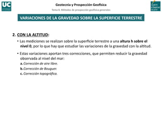 Tema	
  8.	
  Métodos	
  de	
  prospección	
  geo5sica	
  generales	
  
Geotecnia	
  y	
  Prospección	
  Geo5sica	
  
VARIACIONES	
  DE	
  LA	
  GRAVEDAD	
  SOBRE	
  LA	
  SUPERFICIE	
  TERRESTRE	
  
2.	
  CON	
  LA	
  ALTITUD:	
  
• Las	
  mediciones	
  se	
  realizan	
  sobre	
  la	
  superﬁcie	
  terrestre	
  a	
  una	
  altura	
  h	
  sobre	
  el	
  
nivel	
  0,	
  por	
  lo	
  que	
  hay	
  que	
  estudiar	
  las	
  variaciones	
  de	
  la	
  gravedad	
  con	
  la	
  al=tud.	
  
• Estas	
  variaciones	
  aportan	
  tres	
  correcciones,	
  que	
  permiten	
  reducir	
  la	
  gravedad	
  
observada	
  al	
  nivel	
  del	
  mar:	
  
a.	
  Corrección	
  de	
  aire	
  libre.	
  
b.	
  Corrección	
  de	
  Bouguer.	
  
c.	
  Corrección	
  topográﬁca.	
  
 