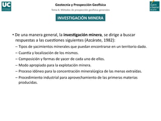 Tema	
  8.	
  Métodos	
  de	
  prospección	
  geo5sica	
  generales	
  
Geotecnia	
  y	
  Prospección	
  Geo5sica	
  
• De	
  una	
  manera	
  general,	
  la	
  invesIgación	
  minera,	
  se	
  dirige	
  a	
  buscar	
  
respuestas	
  a	
  las	
  cues=ones	
  siguientes	
  (Azcárate,	
  1982):	
  
–	
  Tipos	
  de	
  yacimientos	
  minerales	
  que	
  puedan	
  encontrarse	
  en	
  un	
  territorio	
  dado.	
  
–	
  Cuan^a	
  y	
  localización	
  de	
  los	
  mismos.	
  
–	
  Composición	
  y	
  formas	
  de	
  yacer	
  de	
  cada	
  uno	
  de	
  ellos.	
  
–	
  Modo	
  apropiado	
  para	
  la	
  explotación	
  minera.	
  
–	
  Proceso	
  idóneo	
  para	
  la	
  concentración	
  mineralúrgica	
  de	
  las	
  menas	
  extraídas.	
  
–	
  Procedimiento	
  industrial	
  para	
  aprovechamiento	
  de	
  las	
  primeras	
  materias	
  
producidas.	
  
INVESTIGACIÓN	
  MINERA	
  
 
