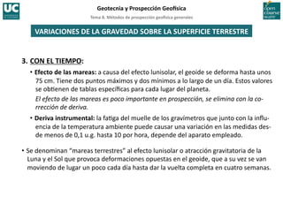 Tema	
  8.	
  Métodos	
  de	
  prospección	
  geo5sica	
  generales	
  
Geotecnia	
  y	
  Prospección	
  Geo5sica	
  
VARIACIONES	
  DE	
  LA	
  GRAVEDAD	
  SOBRE	
  LA	
  SUPERFICIE	
  TERRESTRE	
  
3.	
  CON	
  EL	
  TIEMPO:	
  
• Efecto	
  de	
  las	
  mareas:	
  a	
  causa	
  del	
  efecto	
  lunisolar,	
  el	
  geoide	
  se	
  deforma	
  hasta	
  unos	
  
75	
  cm.	
  Tiene	
  dos	
  puntos	
  máximos	
  y	
  dos	
  mínimos	
  a	
  lo	
  largo	
  de	
  un	
  día.	
  Estos	
  valores	
  
se	
  ob=enen	
  de	
  tablas	
  especíﬁcas	
  para	
  cada	
  lugar	
  del	
  planeta.	
  
El	
  efecto	
  de	
  las	
  mareas	
  es	
  poco	
  importante	
  en	
  prospección,	
  se	
  elimina	
  con	
  la	
  co-­‐
rrección	
  de	
  deriva.	
  
• Deriva	
  instrumental:	
  la	
  fa=ga	
  del	
  muelle	
  de	
  los	
  gravímetros	
  que	
  junto	
  con	
  la	
  inﬂu-­‐
encia	
  de	
  la	
  temperatura	
  ambiente	
  puede	
  causar	
  una	
  variación	
  en	
  las	
  medidas	
  des-­‐
de	
  menos	
  de	
  0,1	
  u.g.	
  hasta	
  10	
  por	
  hora,	
  depende	
  del	
  aparato	
  empleado.	
  
• Se	
  denominan	
  “mareas	
  terrestres”	
  al	
  efecto	
  lunisolar	
  o	
  atracción	
  gravitatoria	
  de	
  la	
  
Luna	
  y	
  el	
  Sol	
  que	
  provoca	
  deformaciones	
  opuestas	
  en	
  el	
  geoide,	
  que	
  a	
  su	
  vez	
  se	
  van	
  
moviendo	
  de	
  lugar	
  un	
  poco	
  cada	
  día	
  hasta	
  dar	
  la	
  vuelta	
  completa	
  en	
  cuatro	
  semanas.	
  
 