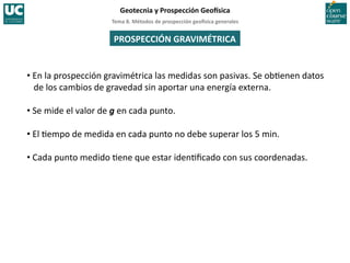 Tema	
  8.	
  Métodos	
  de	
  prospección	
  geo5sica	
  generales	
  
Geotecnia	
  y	
  Prospección	
  Geo5sica	
  
PROSPECCIÓN	
  GRAVIMÉTRICA	
  
• En	
  la	
  prospección	
  gravimétrica	
  las	
  medidas	
  son	
  pasivas.	
  Se	
  ob=enen	
  datos	
  
de	
  los	
  cambios	
  de	
  gravedad	
  sin	
  aportar	
  una	
  energía	
  externa.	
  
• Se	
  mide	
  el	
  valor	
  de	
  g	
  en	
  cada	
  punto.	
  
• El	
  =empo	
  de	
  medida	
  en	
  cada	
  punto	
  no	
  debe	
  superar	
  los	
  5	
  min.	
  
• Cada	
  punto	
  medido	
  =ene	
  que	
  estar	
  iden=ﬁcado	
  con	
  sus	
  coordenadas.	
  
 