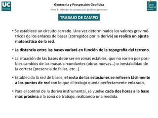 Tema	
  8.	
  Métodos	
  de	
  prospección	
  geo5sica	
  generales	
  
Geotecnia	
  y	
  Prospección	
  Geo5sica	
  
TRABAJO	
  DE	
  CAMPO	
  
• Se	
  establece	
  un	
  circuito	
  cerrado.	
  Una	
  vez	
  determinados	
  los	
  valores	
  gravimé-­‐
tricos	
  de	
  los	
  enlaces	
  de	
  bases	
  (corregidos	
  por	
  la	
  deriva)	
  se	
  realiza	
  un	
  ajuste	
  
matemáIco	
  de	
  la	
  red.	
  
• La	
  distancia	
  entre	
  las	
  bases	
  variará	
  en	
  función	
  de	
  la	
  topogra5a	
  del	
  terreno.	
  
• La	
  situación	
  de	
  las	
  bases	
  debe	
  ser	
  en	
  zonas	
  estables,	
  que	
  no	
  varíen	
  por	
  posi-­‐
bles	
  cambios	
  de	
  las	
  masas	
  circundantes	
  (obras	
  nuevas…)	
  o	
  inestabilidad	
  de	
  
la	
  corteza	
  (presencia	
  de	
  fallas,	
  etc…).	
  
• Establecida	
  la	
  red	
  de	
  bases,	
  el	
  resto	
  de	
  las	
  estaciones	
  se	
  reﬁeren	
  fácilmente	
  
a	
  los	
  puntos	
  de	
  red	
  con	
  lo	
  que	
  el	
  trabajo	
  queda	
  perfectamente	
  enlazado.	
  
• Para	
  el	
  control	
  de	
  la	
  deriva	
  instrumental,	
  se	
  vuelve	
  cada	
  dos	
  horas	
  a	
  la	
  base	
  
más	
  próxima	
  a	
  la	
  zona	
  de	
  trabajo,	
  realizando	
  una	
  medida.	
  
 