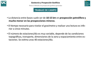 Tema	
  8.	
  Métodos	
  de	
  prospección	
  geo5sica	
  generales	
  
Geotecnia	
  y	
  Prospección	
  Geo5sica	
  
TRABAJO	
  DE	
  CAMPO	
  
• La	
  distancia	
  entre	
  bases	
  suele	
  ser	
  de	
  10-­‐15	
  km	
  en	
  prospección	
  petrolífera	
  y	
  
mucho	
  menor	
  en	
  las	
  prospecciones	
  mineras.	
  
• El	
  =empo	
  necesario	
  para	
  nivelar	
  el	
  gravímetro	
  y	
  realizar	
  una	
  lectura	
  es	
  infe-­‐
rior	
  a	
  cinco	
  minutos.	
  
• El	
  número	
  de	
  estaciones/día	
  es	
  muy	
  variable,	
  depende	
  de	
  las	
  condiciones	
  
topográﬁcas,	
  transporte,	
  dimensiones	
  de	
  la	
  zona	
  y	
  espaciamiento	
  entre	
  es-­‐
taciones.	
  Se	
  es=ma	
  unas	
  40	
  estaciones/día.	
  
 