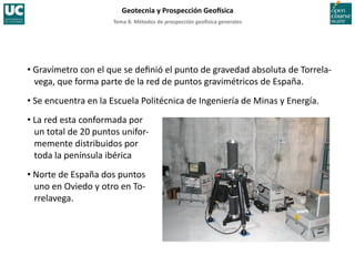 Tema	
  8.	
  Métodos	
  de	
  prospección	
  geo5sica	
  generales	
  
Geotecnia	
  y	
  Prospección	
  Geo5sica	
  
• Gravímetro	
  con	
  el	
  que	
  se	
  deﬁnió	
  el	
  punto	
  de	
  gravedad	
  absoluta	
  de	
  Torrela-­‐
vega,	
  que	
  forma	
  parte	
  de	
  la	
  red	
  de	
  puntos	
  gravimétricos	
  de	
  España.	
  
• Se	
  encuentra	
  en	
  la	
  Escuela	
  Politécnica	
  de	
  Ingeniería	
  de	
  Minas	
  y	
  Energía.	
  
• La	
  red	
  esta	
  conformada	
  por	
  
un	
  total	
  de	
  20	
  puntos	
  unifor-­‐
memente	
  distribuidos	
  por	
  
toda	
  la	
  península	
  ibérica	
  
• Norte	
  de	
  España	
  dos	
  puntos	
  
uno	
  en	
  Oviedo	
  y	
  otro	
  en	
  To-­‐
rrelavega.	
  
 