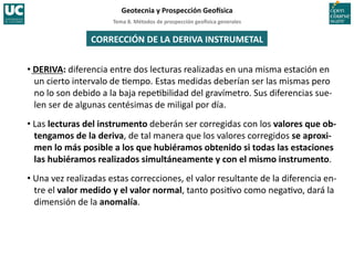 Tema	
  8.	
  Métodos	
  de	
  prospección	
  geo5sica	
  generales	
  
Geotecnia	
  y	
  Prospección	
  Geo5sica	
  
CORRECCIÓN	
  DE	
  LA	
  DERIVA	
  INSTRUMETAL	
  
• DERIVA:	
  diferencia	
  entre	
  dos	
  lecturas	
  realizadas	
  en	
  una	
  misma	
  estación	
  en	
  
un	
  cierto	
  intervalo	
  de	
  =empo.	
  Estas	
  medidas	
  deberían	
  ser	
  las	
  mismas	
  pero	
  
no	
  lo	
  son	
  debido	
  a	
  la	
  baja	
  repe=bilidad	
  del	
  gravímetro.	
  Sus	
  diferencias	
  sue-­‐
len	
  ser	
  de	
  algunas	
  centésimas	
  de	
  miligal	
  por	
  día.	
  
• Las	
  lecturas	
  del	
  instrumento	
  deberán	
  ser	
  corregidas	
  con	
  los	
  valores	
  que	
  ob-­‐
tengamos	
  de	
  la	
  deriva,	
  de	
  tal	
  manera	
  que	
  los	
  valores	
  corregidos	
  se	
  aproxi-­‐
men	
  lo	
  más	
  posible	
  a	
  los	
  que	
  hubiéramos	
  obtenido	
  si	
  todas	
  las	
  estaciones	
  
las	
  hubiéramos	
  realizados	
  simultáneamente	
  y	
  con	
  el	
  mismo	
  instrumento.	
  
• Una	
  vez	
  realizadas	
  estas	
  correcciones,	
  el	
  valor	
  resultante	
  de	
  la	
  diferencia	
  en-­‐
tre	
  el	
  valor	
  medido	
  y	
  el	
  valor	
  normal,	
  tanto	
  posi=vo	
  como	
  nega=vo,	
  dará	
  la	
  
dimensión	
  de	
  la	
  anomalía.	
  
 