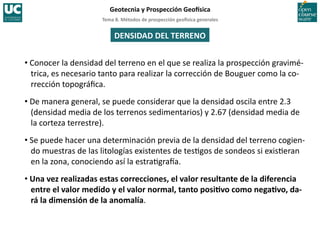 Tema	
  8.	
  Métodos	
  de	
  prospección	
  geo5sica	
  generales	
  
Geotecnia	
  y	
  Prospección	
  Geo5sica	
  
DENSIDAD	
  DEL	
  TERRENO	
  
• Conocer	
  la	
  densidad	
  del	
  terreno	
  en	
  el	
  que	
  se	
  realiza	
  la	
  prospección	
  gravimé-­‐
trica,	
  es	
  necesario	
  tanto	
  para	
  realizar	
  la	
  corrección	
  de	
  Bouguer	
  como	
  la	
  co-­‐
rrección	
  topográﬁca.	
  
• De	
  manera	
  general,	
  se	
  puede	
  considerar	
  que	
  la	
  densidad	
  oscila	
  entre	
  2.3	
  
(densidad	
  media	
  de	
  los	
  terrenos	
  sedimentarios)	
  y	
  2.67	
  (densidad	
  media	
  de	
  
la	
  corteza	
  terrestre).	
  
• Se	
  puede	
  hacer	
  una	
  determinación	
  previa	
  de	
  la	
  densidad	
  del	
  terreno	
  cogien-­‐
do	
  muestras	
  de	
  las	
  litologías	
  existentes	
  de	
  tes=gos	
  de	
  sondeos	
  si	
  exis=eran	
  
en	
  la	
  zona,	
  conociendo	
  así	
  la	
  estra=graIa.	
  
• Una	
  vez	
  realizadas	
  estas	
  correcciones,	
  el	
  valor	
  resultante	
  de	
  la	
  diferencia	
  
entre	
  el	
  valor	
  medido	
  y	
  el	
  valor	
  normal,	
  tanto	
  posiIvo	
  como	
  negaIvo,	
  da-­‐
rá	
  la	
  dimensión	
  de	
  la	
  anomalía.	
  
 