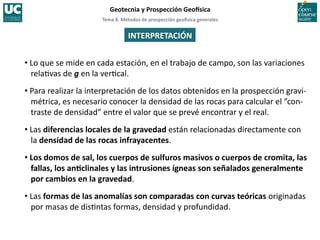 Tema	
  8.	
  Métodos	
  de	
  prospección	
  geo5sica	
  generales	
  
Geotecnia	
  y	
  Prospección	
  Geo5sica	
  
INTERPRETACIÓN	
  
• Lo	
  que	
  se	
  mide	
  en	
  cada	
  estación,	
  en	
  el	
  trabajo	
  de	
  campo,	
  son	
  las	
  variaciones	
  
rela=vas	
  de	
  g	
  en	
  la	
  ver=cal.	
  
• Para	
  realizar	
  la	
  interpretación	
  de	
  los	
  datos	
  obtenidos	
  en	
  la	
  prospección	
  gravi-­‐
métrica,	
  es	
  necesario	
  conocer	
  la	
  densidad	
  de	
  las	
  rocas	
  para	
  calcular	
  el	
  “con-­‐
traste	
  de	
  densidad”	
  entre	
  el	
  valor	
  que	
  se	
  prevé	
  encontrar	
  y	
  el	
  real.	
  
• Las	
  diferencias	
  locales	
  de	
  la	
  gravedad	
  están	
  relacionadas	
  directamente	
  con	
  
la	
  densidad	
  de	
  las	
  rocas	
  infrayacentes.	
  
• Los	
  domos	
  de	
  sal,	
  los	
  cuerpos	
  de	
  sulfuros	
  masivos	
  o	
  cuerpos	
  de	
  cromita,	
  las	
  
fallas,	
  los	
  anIclinales	
  y	
  las	
  intrusiones	
  ígneas	
  son	
  señalados	
  generalmente	
  
por	
  cambios	
  en	
  la	
  gravedad.	
  
• Las	
  formas	
  de	
  las	
  anomalías	
  son	
  comparadas	
  con	
  curvas	
  teóricas	
  originadas	
  
por	
  masas	
  de	
  dis=ntas	
  formas,	
  densidad	
  y	
  profundidad.	
  
 
