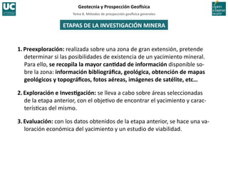 Tema	
  8.	
  Métodos	
  de	
  prospección	
  geo5sica	
  generales	
  
Geotecnia	
  y	
  Prospección	
  Geo5sica	
  
1.Preexploración:	
  realizada	
  sobre	
  una	
  zona	
  de	
  gran	
  extensión,	
  pretende	
  
determinar	
  si	
  las	
  posibilidades	
  de	
  existencia	
  de	
  un	
  yacimiento	
  mineral.	
  
Para	
  ello,	
  se	
  recopila	
  la	
  mayor	
  canIdad	
  de	
  información	
  disponible	
  so-­‐
bre	
  la	
  zona:	
  información	
  bibliográﬁca,	
  geológica,	
  obtención	
  de	
  mapas	
  
geológicos	
  y	
  topográﬁcos,	
  fotos	
  aéreas,	
  imágenes	
  de	
  satélite,	
  etc…	
  
2.Exploración	
  e	
  InvesIgación:	
  se	
  lleva	
  a	
  cabo	
  sobre	
  áreas	
  seleccionadas	
  
de	
  la	
  etapa	
  anterior,	
  con	
  el	
  obje=vo	
  de	
  encontrar	
  el	
  yacimiento	
  y	
  carac-­‐
terís=cas	
  del	
  mismo.	
  
3.Evaluación:	
  con	
  los	
  datos	
  obtenidos	
  de	
  la	
  etapa	
  anterior,	
  se	
  hace	
  una	
  va-­‐
loración	
  económica	
  del	
  yacimiento	
  y	
  un	
  estudio	
  de	
  viabilidad.	
  
ETAPAS	
  DE	
  LA	
  INVESTIGACIÓN	
  MINERA	
  
 
