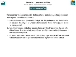Tema	
  8.	
  Métodos	
  de	
  prospección	
  geo5sica	
  generales	
  
Geotecnia	
  y	
  Prospección	
  Geo5sica	
  
INTERPRETACIÓN	
  
• Para	
  realizar	
  la	
  interpretación	
  de	
  los	
  valores	
  obtenidos,	
  estos	
  deben	
  ser	
  
corregidos	
  teniendo	
  en	
  cuenta:	
  
1. 	
  Las	
  variaciones	
  de	
  la	
  gravedad	
  a	
  lo	
  largo	
  del	
  día	
  producidas	
  por	
  los	
  cambios	
  
de	
  posición	
  del	
  sol	
  y	
  de	
  la	
  luna	
  (efecto	
  lunisolar	
  o	
  de	
  las	
  mareas)	
  y	
  por	
  la	
  deri-­‐
va	
  instrumental.	
  
2. 	
  Las	
  diferencias	
  de	
  alItud	
  de	
  las	
  estaciones	
  gravimétricas	
  entre	
  sí	
  y	
  con	
  rela-­‐
ción	
  al	
  plano	
  de	
  referencia	
  (corrección	
  de	
  aire	
  libre,	
  corrección	
  de	
  Bouguer,	
  y	
  
corrección	
  topográﬁca).	
  
3. 	
  La	
  forma	
  de	
  la	
  Tierra:	
  esferoide	
  normal	
  que	
  da	
  lugar	
  a	
  la	
  corrección	
  de	
  laItud.	
  
Esta	
  se	
  hace	
  con	
  tablas	
  que	
  dan	
  el	
  cambio	
  de	
  la	
  gravedad	
  con	
  la	
  la=tud.	
  
 