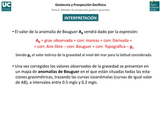 Tema	
  8.	
  Métodos	
  de	
  prospección	
  geo5sica	
  generales	
  
Geotecnia	
  y	
  Prospección	
  Geo5sica	
  
INTERPRETACIÓN	
  
• El	
  valor	
  de	
  la	
  anomalía	
  de	
  Bouguer	
  AB	
  vendrá	
  dado	
  por	
  la	
  expresión:	
  
AB	
  =	
  grav.	
  observada	
  +	
  corr.	
  mareas	
  +	
  corr.	
  Derivada	
  +	
  
+	
  corr.	
  Aire	
  libre	
  –	
  corr.	
  Bouguer	
  +	
  corr.	
  Topográﬁca	
  –	
  g0	
  
Siendo	
  g0	
  el	
  valor	
  teórico	
  de	
  la	
  gravedad	
  al	
  nivel	
  del	
  mar	
  para	
  la	
  la=tud	
  considerada.	
  
• Una	
  vez	
  corregidos	
  los	
  valores	
  observados	
  de	
  la	
  gravedad	
  se	
  presentan	
  en	
  
un	
  mapa	
  de	
  anomalías	
  de	
  Bouguer	
  en	
  el	
  que	
  están	
  situadas	
  todas	
  las	
  esta-­‐
ciones	
  gravimétricas,	
  trazando	
  las	
  curvas	
  isoanómalas	
  (curvas	
  de	
  igual	
  valor	
  
de	
  AB),	
  a	
  intervalos	
  entre	
  0.5	
  mgls	
  y	
  0.2	
  mgls.	
  
 