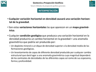 Tema	
  8.	
  Métodos	
  de	
  prospección	
  geo5sica	
  generales	
  
Geotecnia	
  y	
  Prospección	
  Geo5sica	
  
INTERPRETACIÓN	
  
• Cualquier	
  variación	
  horizontal	
  en	
  densidad	
  causará	
  una	
  variación	
  horizon-­‐
tal	
  de	
  la	
  gravedad.	
  	
  
• Son	
  estas	
  variaciones	
  horizontales	
  las	
  que	
  aparecen	
  en	
  un	
  mapa	
  gravimé-­‐
trico.	
  
• Cualquier	
  condición	
  geológica	
  que	
  produzca	
  una	
  variación	
  horizontal	
  en	
  la	
  
densidad	
  produciría	
  un	
  cambio	
  horizontal	
  en	
  la	
  gravedad	
  =	
  una	
  anomalía	
  
gravimétrica	
  que	
  podría	
  ser	
  producida	
  por:	
  
–	
  Un	
  depósito	
  mineral	
  o	
  un	
  dique	
  de	
  densidad	
  superior	
  a	
  la	
  densidad	
  media	
  de	
  las	
  
formaciones	
  geológicas.	
  
–	
  Un	
  levantamiento	
  de	
  capas	
  de	
  diferente	
  densidad	
  producido	
  por	
  cualquier	
  cambio	
  
estructural	
  que	
  dará	
  lugar	
  a	
  una	
  anomalía	
  gravimétrica	
  cuya	
  magnitud	
  dependerá	
  
de	
  los	
  contrastes	
  de	
  densidades	
  de	
  las	
  diferentes	
  capas	
  así	
  como	
  de	
  sus	
  espesores,	
  
forma	
  y	
  profundidad.	
  
 