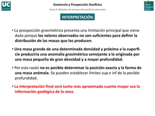 Tema	
  8.	
  Métodos	
  de	
  prospección	
  geo5sica	
  generales	
  
Geotecnia	
  y	
  Prospección	
  Geo5sica	
  
INTERPRETACIÓN	
  
• La	
  prospección	
  gravimétrica	
  presenta	
  una	
  limitación	
  principal	
  que	
  viene	
  
dada	
  porque	
  los	
  valores	
  observados	
  no	
  son	
  suﬁcientes	
  para	
  deﬁnir	
  la	
  
distribución	
  de	
  las	
  masas	
  que	
  los	
  producen.	
  
• Una	
  masa	
  grande	
  de	
  una	
  determinada	
  densidad	
  y	
  próxima	
  a	
  la	
  superﬁ-­‐
cie	
  produciría	
  una	
  anomalía	
  gravimétrica	
  semejante	
  a	
  la	
  originada	
  por	
  
una	
  masa	
  pequeña	
  de	
  gran	
  densidad	
  y	
  a	
  mayor	
  profundidad.	
  
• Por	
  esta	
  razón	
  no	
  es	
  posible	
  determinar	
  la	
  posición	
  exacta	
  y	
  la	
  forma	
  de	
  
una	
  masa	
  anómala.	
  Se	
  pueden	
  establecer	
  límites	
  sup	
  e	
  inf	
  de	
  la	
  posible	
  
profundidad.	
  
• La	
  interpretación	
  ﬁnal	
  será	
  tanto	
  más	
  aproximada	
  cuanto	
  mayor	
  sea	
  la	
  
información	
  geológica	
  de	
  la	
  zona.	
  
 