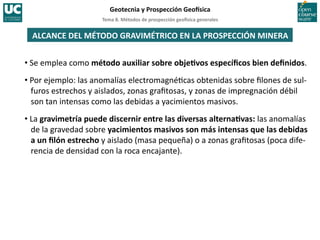 Tema	
  8.	
  Métodos	
  de	
  prospección	
  geo5sica	
  generales	
  
Geotecnia	
  y	
  Prospección	
  Geo5sica	
  
ALCANCE	
  DEL	
  MÉTODO	
  GRAVIMÉTRICO	
  EN	
  LA	
  PROSPECCIÓN	
  MINERA	
  
• Se	
  emplea	
  como	
  método	
  auxiliar	
  sobre	
  objeIvos	
  especíﬁcos	
  bien	
  deﬁnidos.	
  
• Por	
  ejemplo:	
  las	
  anomalías	
  electromagné=cas	
  obtenidas	
  sobre	
  ﬁlones	
  de	
  sul-­‐
furos	
  estrechos	
  y	
  aislados,	
  zonas	
  graﬁtosas,	
  y	
  zonas	
  de	
  impregnación	
  débil	
  
son	
  tan	
  intensas	
  como	
  las	
  debidas	
  a	
  yacimientos	
  masivos.	
  
• La	
  gravimetría	
  puede	
  discernir	
  entre	
  las	
  diversas	
  alternaIvas:	
  las	
  anomalías	
  
de	
  la	
  gravedad	
  sobre	
  yacimientos	
  masivos	
  son	
  más	
  intensas	
  que	
  las	
  debidas	
  
a	
  un	
  ﬁlón	
  estrecho	
  y	
  aislado	
  (masa	
  pequeña)	
  o	
  a	
  zonas	
  graﬁtosas	
  (poca	
  dife-­‐
rencia	
  de	
  densidad	
  con	
  la	
  roca	
  encajante).	
  
 