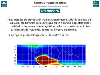 Tema	
  8.	
  Métodos	
  de	
  prospección	
  geo5sica	
  generales	
  
Geotecnia	
  y	
  Prospección	
  Geo5sica	
  
INTRODUCCIÓN	
  
• Los	
  métodos	
  de	
  prospección	
  magné=ca	
  permiten	
  estudiar	
  la	
  geología	
  del	
  
subsuelo,	
  mediante	
  las	
  variaciones	
  que	
  sufre	
  el	
  campo	
  magné=co	
  terres-­‐
tre	
  debido	
  a	
  las	
  propiedades	
  magné=cas	
  de	
  las	
  rocas,	
  o	
  de	
  los	
  yacimien-­‐
tos	
  minerales	
  de	
  magne=ta,	
  hema=tes,	
  ilmenita	
  o	
  pirro=na.	
  
• Este	
  =po	
  de	
  prospección	
  puede	
  ser	
  terrestre	
  o	
  aérea.	
  
 