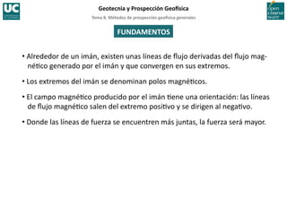 Tema	
  8.	
  Métodos	
  de	
  prospección	
  geo5sica	
  generales	
  
Geotecnia	
  y	
  Prospección	
  Geo5sica	
  
FUNDAMENTOS	
  
• Alrededor	
  de	
  un	
  imán,	
  existen	
  unas	
  líneas	
  de	
  ﬂujo	
  derivadas	
  del	
  ﬂujo	
  mag-­‐
né=co	
  generado	
  por	
  el	
  imán	
  y	
  que	
  convergen	
  en	
  sus	
  extremos.	
  
• Los	
  extremos	
  del	
  imán	
  se	
  denominan	
  polos	
  magné=cos.	
  
• El	
  campo	
  magné=co	
  producido	
  por	
  el	
  imán	
  =ene	
  una	
  orientación:	
  las	
  líneas	
  
de	
  ﬂujo	
  magné=co	
  salen	
  del	
  extremo	
  posi=vo	
  y	
  se	
  dirigen	
  al	
  nega=vo.	
  
• Donde	
  las	
  líneas	
  de	
  fuerza	
  se	
  encuentren	
  más	
  juntas,	
  la	
  fuerza	
  será	
  mayor.	
  
 