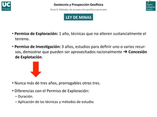 Tema	
  8.	
  Métodos	
  de	
  prospección	
  geo5sica	
  generales	
  
Geotecnia	
  y	
  Prospección	
  Geo5sica	
  
LEY	
  DE	
  MINAS	
  
• Permiso	
  de	
  Exploración:	
  1	
  año,	
  técnicas	
  que	
  no	
  alteren	
  sustancialmente	
  el	
  
terreno.	
  
• Permiso	
  de	
  InvesIgación:	
  3	
  años,	
  estudios	
  para	
  deﬁnir	
  uno	
  o	
  varios	
  recur-­‐
sos,	
  demostrar	
  que	
  pueden	
  ser	
  aprovechados	
  racionalmente	
  ➔	
  Concesión	
  
de	
  Explotación.	
  
• Nunca	
  más	
  de	
  tres	
  años,	
  prorrogables	
  otros	
  tres.	
  
• Diferencias	
  con	
  el	
  Permiso	
  de	
  Exploración:	
  
–	
  Duración.	
  
–	
  Aplicación	
  de	
  las	
  técnicas	
  y	
  métodos	
  de	
  estudio.	
  
 