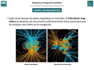 Tema	
  8.	
  Métodos	
  de	
  prospección	
  geo5sica	
  generales	
  
Geotecnia	
  y	
  Prospección	
  Geo5sica	
  
CAMPO	
  GEOMAGNÉTICO	
  
• Cada	
  cierto	
  =empo	
  los	
  polos	
  magné=cos	
  se	
  invierten.	
  El	
  Polo	
  Norte	
  mag-­‐
néIco	
  se	
  desplaza,	
  de	
  una	
  manera	
  suﬁcientemente	
  lenta	
  como	
  para	
  que	
  
las	
  brújulas	
  sean	
  ú=les	
  en	
  la	
  navegación.	
  
Entre	
  inversiones.	
   Durante	
  una	
  inversión.	
  
 